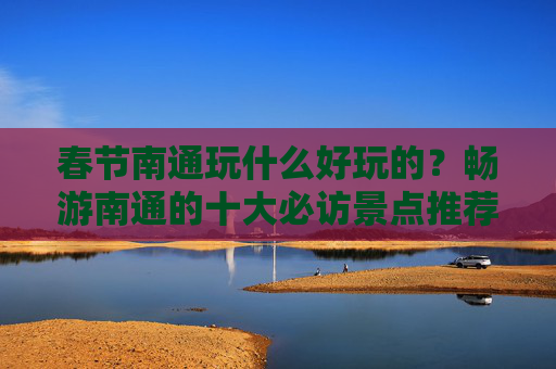 春节南通玩什么好玩的？畅游南通的十大必访景点推荐