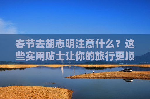 春节去胡志明注意什么？这些实用贴士让你的旅行更顺利