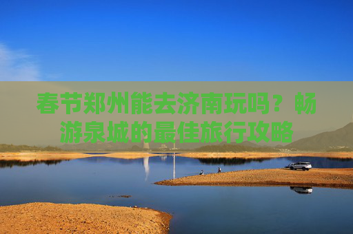 春节郑州能去济南玩吗？畅游泉城的最佳旅行攻略