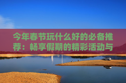 今年春节玩什么好的必备推荐：畅享假期的精彩活动与旅行目的地