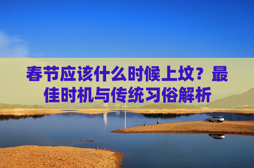 春节应该什么时候上坟？最佳时机与传统习俗解析