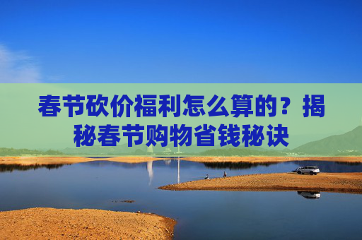 春节砍价福利怎么算的？揭秘春节购物省钱秘诀