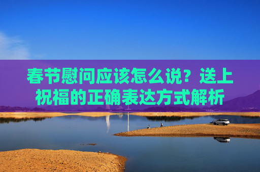 春节慰问应该怎么说？送上祝福的正确表达方式解析