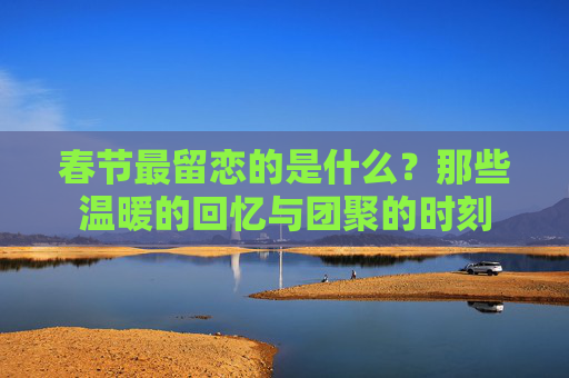 春节最留恋的是什么？那些温暖的回忆与团聚的时刻