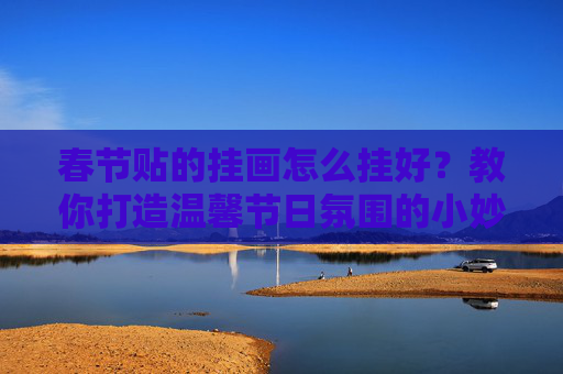 春节贴的挂画怎么挂好？教你打造温馨节日氛围的小妙招