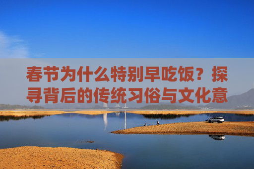 春节为什么特别早吃饭？探寻背后的传统习俗与文化意义