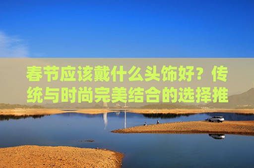 春节应该戴什么头饰好？传统与时尚完美结合的选择推荐