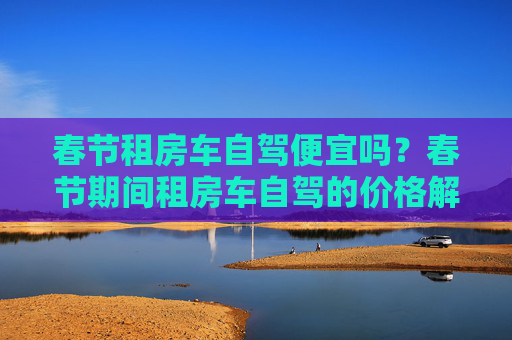 春节租房车自驾便宜吗？春节期间租房车自驾的价格解析