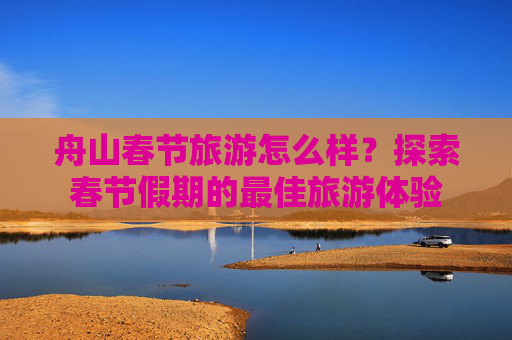 舟山春节旅游怎么样？探索春节假期的最佳旅游体验