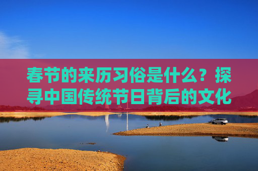 春节的来历习俗是什么？探寻中国传统节日背后的文化与意义