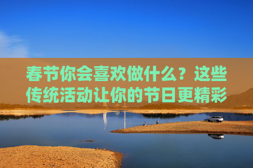 春节你会喜欢做什么？这些传统活动让你的节日更精彩