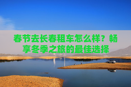 春节去长春租车怎么样？畅享冬季之旅的最佳选择