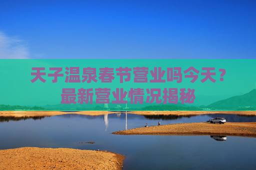 天子温泉春节营业吗今天？最新营业情况揭秘