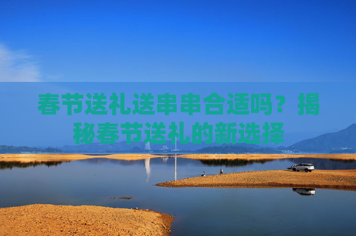 春节送礼送串串合适吗？揭秘春节送礼的新选择