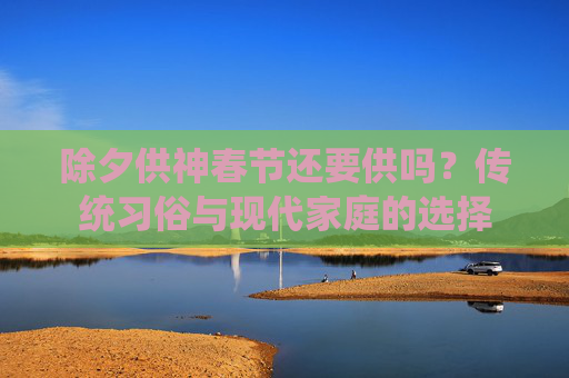 除夕供神春节还要供吗？传统习俗与现代家庭的选择