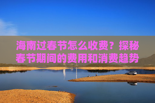 海南过春节怎么收费？探秘春节期间的费用和消费趋势