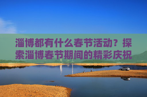 淄博都有什么春节活动？探索淄博春节期间的精彩庆祝活动