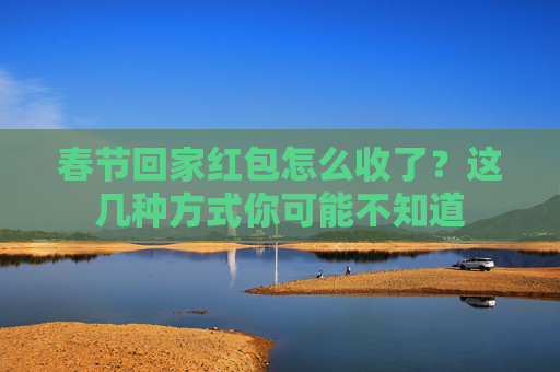 春节回家红包怎么收了？这几种方式你可能不知道