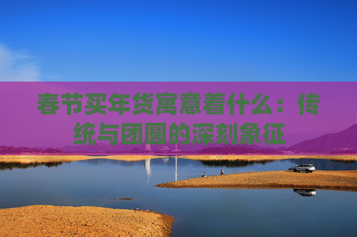 春节买年货寓意着什么：传统与团圆的深刻象征