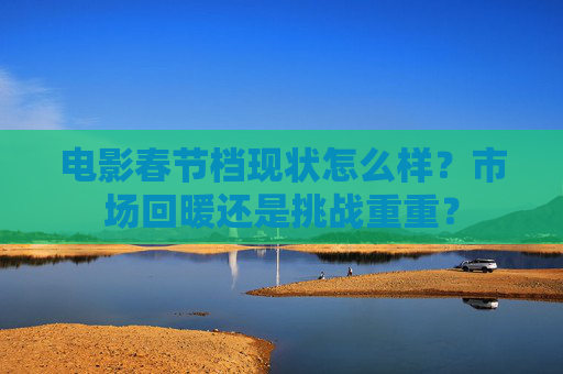 电影春节档现状怎么样？市场回暖还是挑战重重？