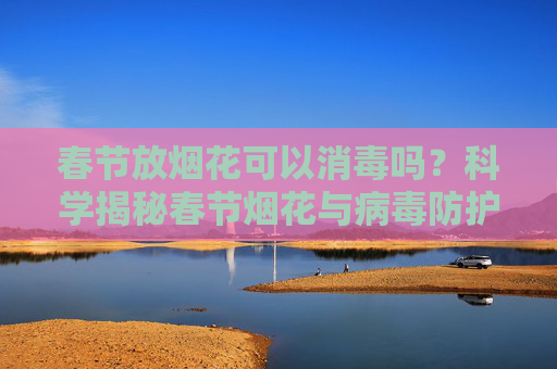 春节放烟花可以消毒吗？科学揭秘春节烟花与病毒防护的关系