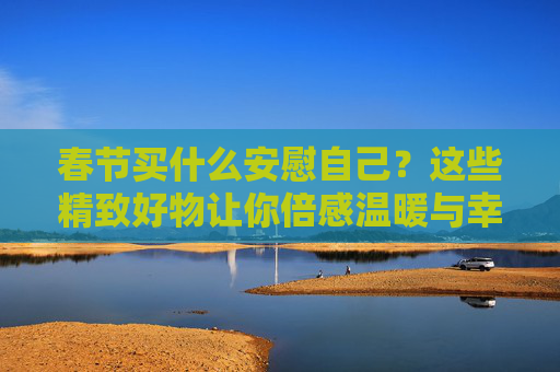 春节买什么安慰自己？这些精致好物让你倍感温暖与幸福