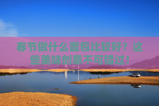 春节做什么面包比较好？这些美味创意不可错过！