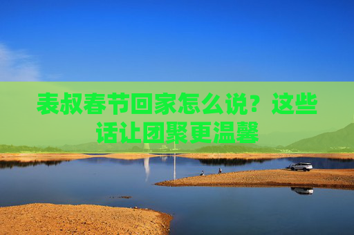 表叔春节回家怎么说？这些话让团聚更温馨