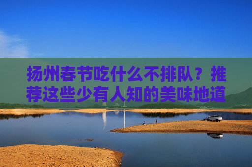 扬州春节吃什么不排队？推荐这些少有人知的美味地道餐馆